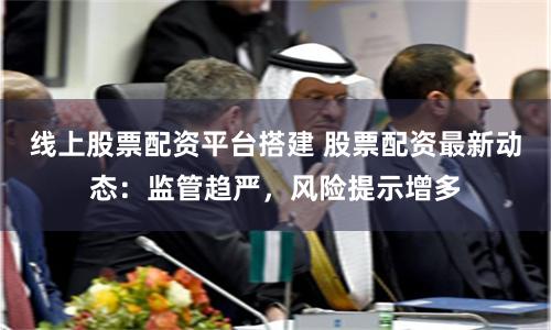 线上股票配资平台搭建 股票配资最新动态:监管趋严,风险提示增多