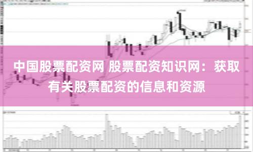 中国股票配资网 股票配资知识网：获取有关股票配资的信息和资源