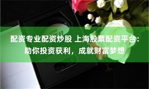 配资专业配资炒股 上海股票配资平台：助你投资获利，成就财富梦想