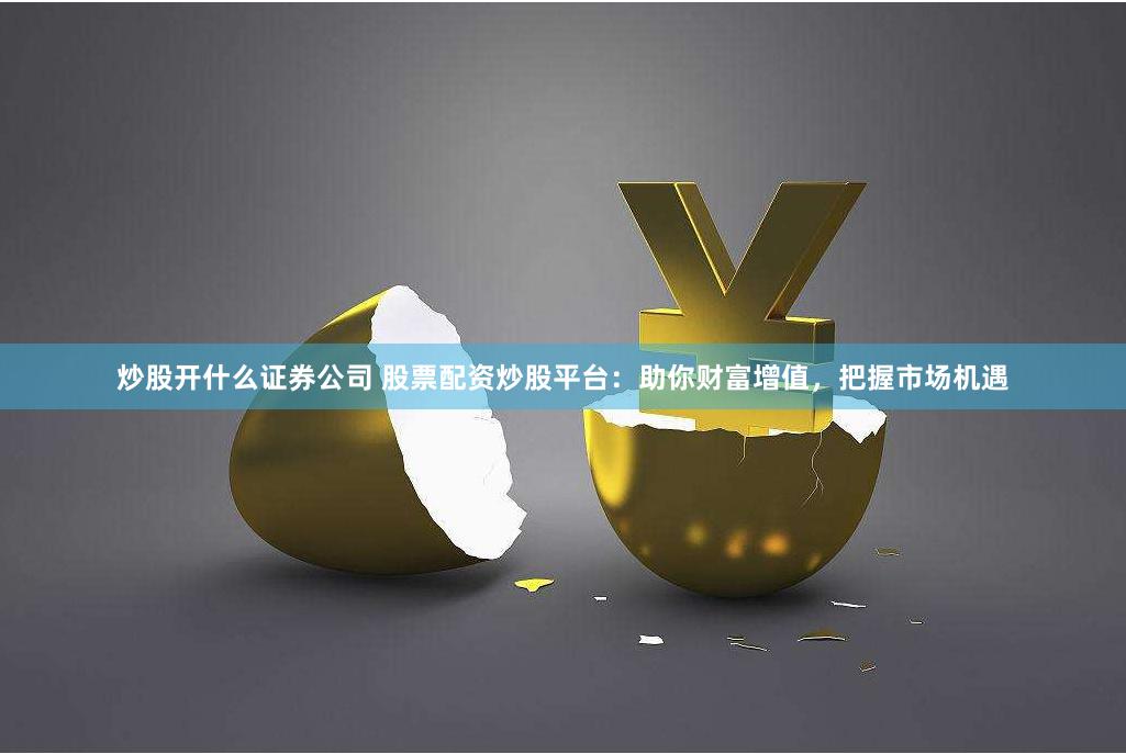 炒股开什么证券公司 股票配资炒股平台：助你财富增值，把握市场机遇