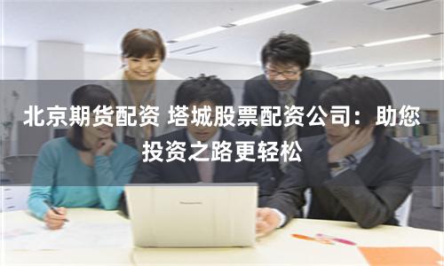 北京期货配资 塔城股票配资公司：助您投资之路更轻松