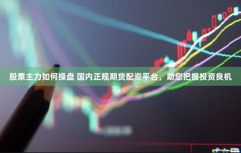 股票主力如何操盘 国内正规期货配资平台，助您把握投资良机