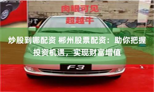 炒股到哪配资 郴州股票配资：助你把握投资机遇，实现财富增值