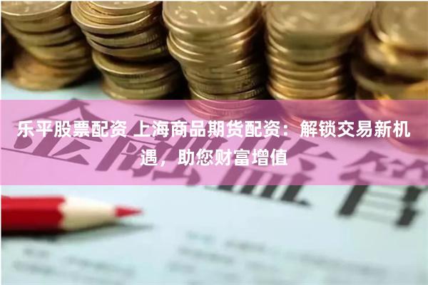 乐平股票配资 上海商品期货配资：解锁交易新机遇，助您财富增值