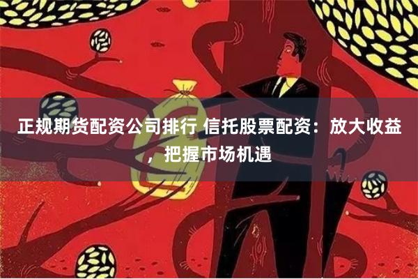 正规期货配资公司排行 信托股票配资：放大收益，把握市场机遇