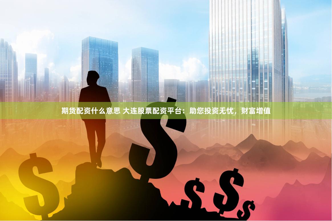 期货配资什么意思 大连股票配资平台：助您投资无忧，财富增值