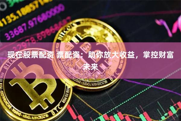 现在股票配资 票配资：助你放大收益，掌控财富未来