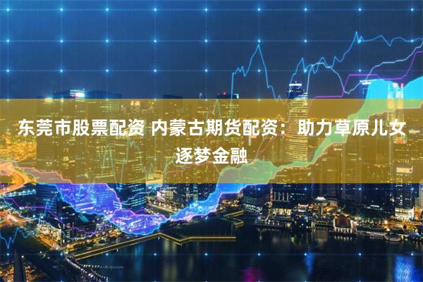 东莞市股票配资 内蒙古期货配资：助力草原儿女逐梦金融