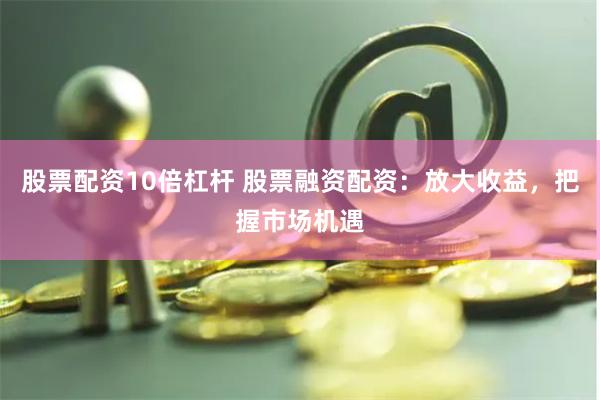 股票配资10倍杠杆 股票融资配资：放大收益，把握市场机遇