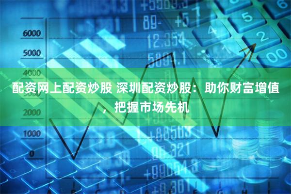 配资网上配资炒股 深圳配资炒股：助你财富增值，把握市场先机