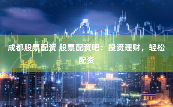 成都股票配资 股票配资吧：投资理财，轻松配资