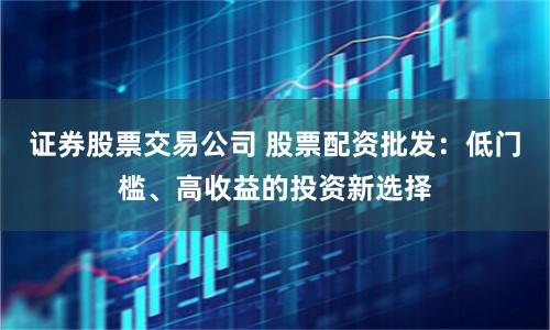 证券股票交易公司 股票配资批发：低门槛、高收益的投资新选择