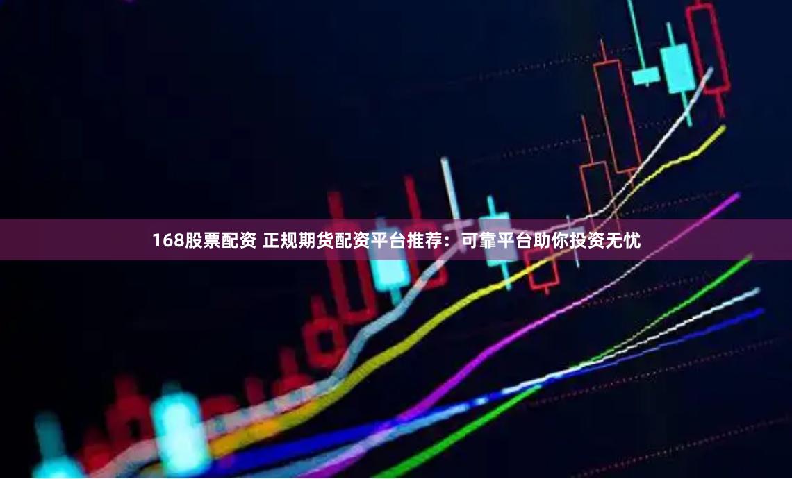168股票配资 正规期货配资平台推荐：可靠平台助你投资无忧