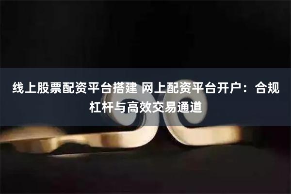 线上股票配资平台搭建 网上配资平台开户：合规杠杆与高效交易通道